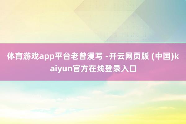 体育游戏app平台老曾漫写 -开云网页版 (中国)kaiyun官方在线登录入口