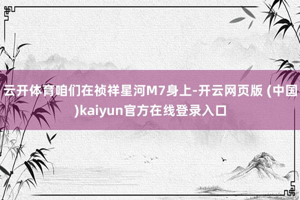 云开体育咱们在祯祥星河M7身上-开云网页版 (中国)kaiyun官方在线登录入口