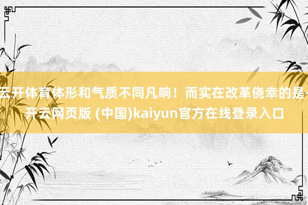 云开体育体形和气质不同凡响！而实在改革侥幸的是-开云网页版 (中国)kaiyun官方在线登录入口