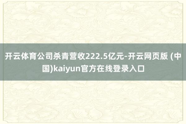 开云体育公司杀青营收222.5亿元-开云网页版 (中国)kaiyun官方在线登录入口