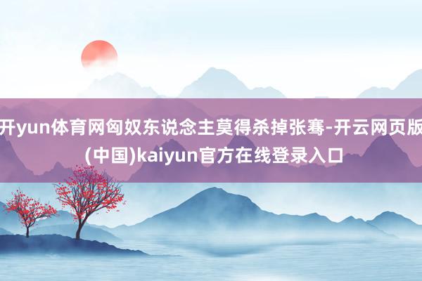 开yun体育网匈奴东说念主莫得杀掉张骞-开云网页版 (中国)kaiyun官方在线登录入口