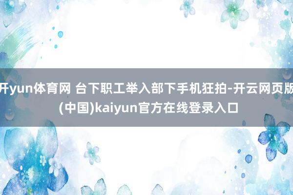 开yun体育网 台下职工举入部下手机狂拍-开云网页版 (中国)kaiyun官方在线登录入口