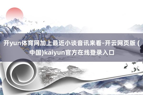 开yun体育网加上最近小谈音讯来看-开云网页版 (中国)kaiyun官方在线登录入口