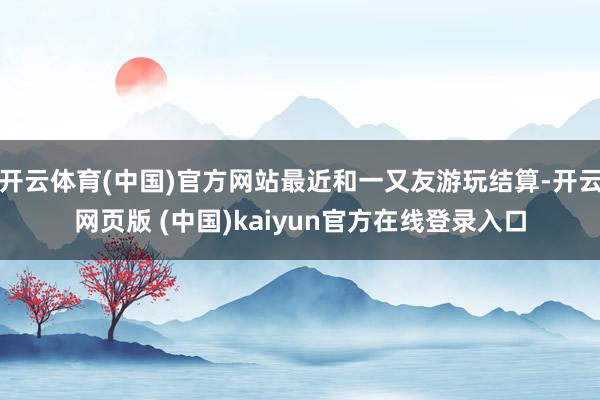 开云体育(中国)官方网站最近和一又友游玩结算-开云网页版 (中国)kaiyun官方在线登录入口