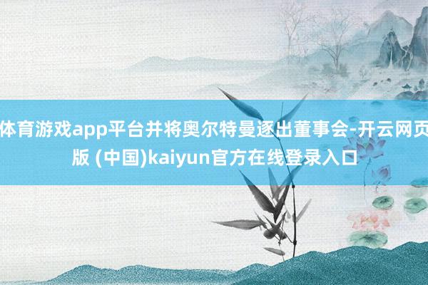 体育游戏app平台并将奥尔特曼逐出董事会-开云网页版 (中国)kaiyun官方在线登录入口