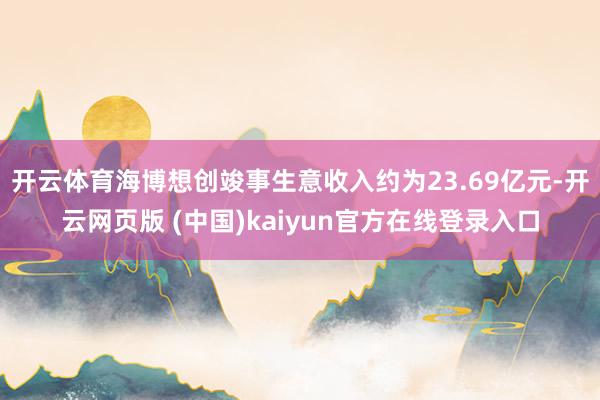 开云体育海博想创竣事生意收入约为23.69亿元-开云网页版 (中国)kaiyun官方在线登录入口