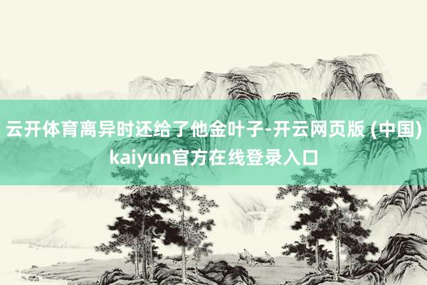 云开体育离异时还给了他金叶子-开云网页版 (中国)kaiyun官方在线登录入口