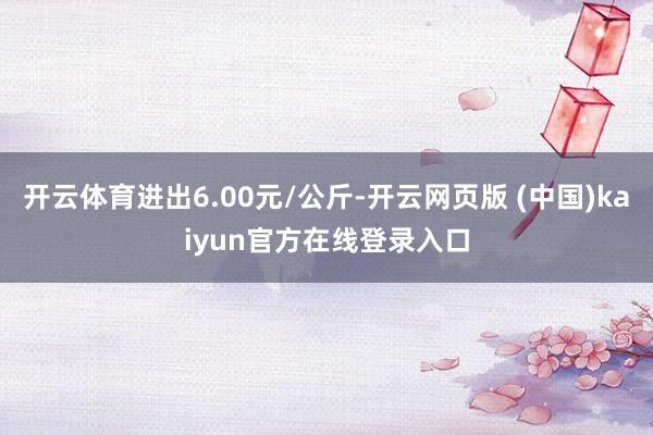 开云体育进出6.00元/公斤-开云网页版 (中国)kaiyun官方在线登录入口