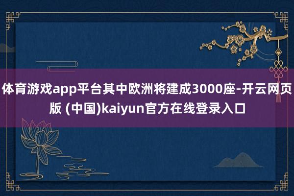 体育游戏app平台其中欧洲将建成3000座-开云网页版 (中国)kaiyun官方在线登录入口
