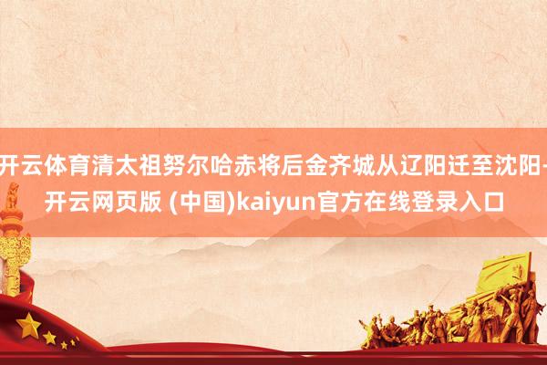 开云体育清太祖努尔哈赤将后金齐城从辽阳迁至沈阳-开云网页版 (中国)kaiyun官方在线登录入口