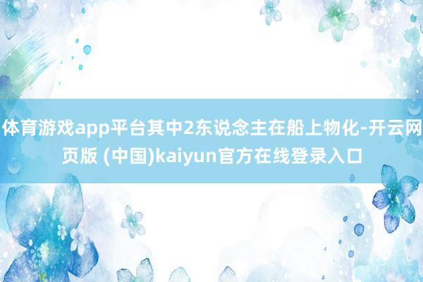 体育游戏app平台其中2东说念主在船上物化-开云网页版 (中国)kaiyun官方在线登录入口