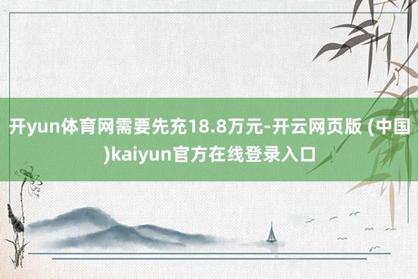 开yun体育网需要先充18.8万元-开云网页版 (中国)kaiyun官方在线登录入口