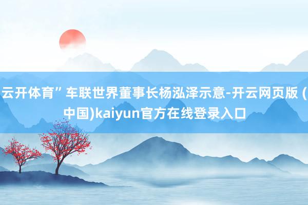云开体育”车联世界董事长杨泓泽示意-开云网页版 (中国)kaiyun官方在线登录入口