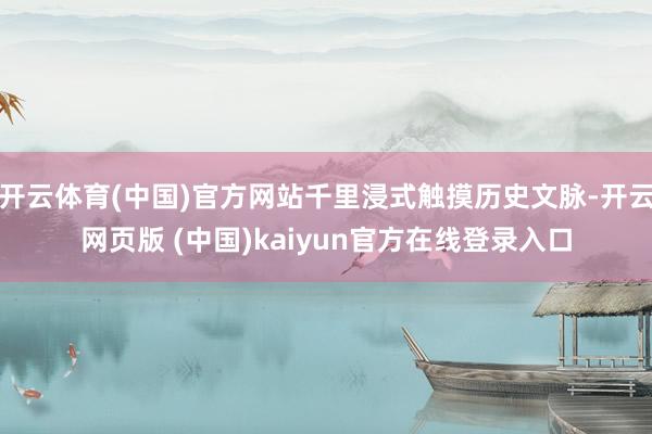 开云体育(中国)官方网站千里浸式触摸历史文脉-开云网页版 (中国)kaiyun官方在线登录入口