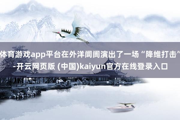 体育游戏app平台在外洋阛阓演出了一场“降维打击”-开云网页版 (中国)kaiyun官方在线登录入口