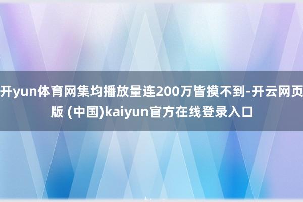 开yun体育网集均播放量连200万皆摸不到-开云网页版 (中国)kaiyun官方在线登录入口
