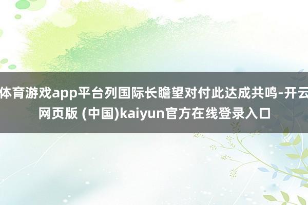 体育游戏app平台列国际长瞻望对付此达成共鸣-开云网页版 (中国)kaiyun官方在线登录入口