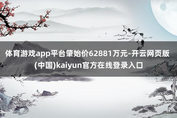 体育游戏app平台肇始价62881万元-开云网页版 (中国)kaiyun官方在线登录入口