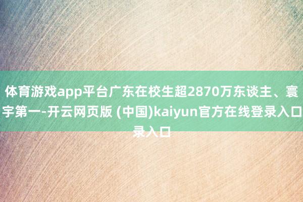 体育游戏app平台广东在校生超2870万东谈主、寰宇第一-开云网页版 (中国)kaiyun官方在线登录入口