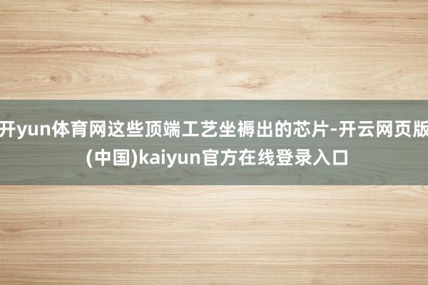 开yun体育网这些顶端工艺坐褥出的芯片-开云网页版 (中国)kaiyun官方在线登录入口