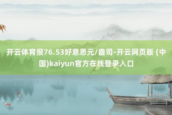 开云体育报76.53好意思元/盎司-开云网页版 (中国)kaiyun官方在线登录入口