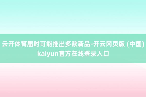 云开体育届时可能推出多款新品-开云网页版 (中国)kaiyun官方在线登录入口