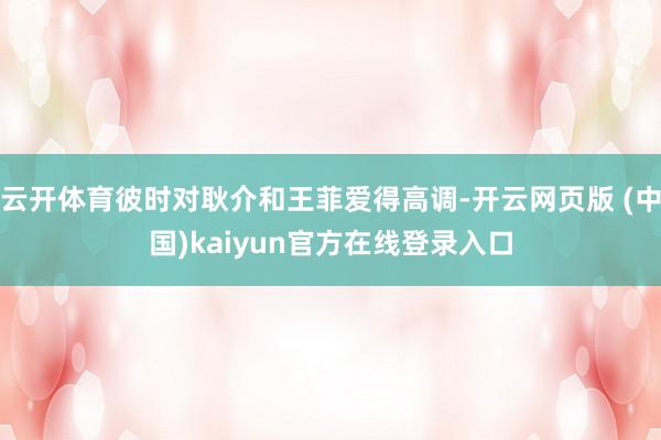 云开体育彼时对耿介和王菲爱得高调-开云网页版 (中国)kaiyun官方在线登录入口
