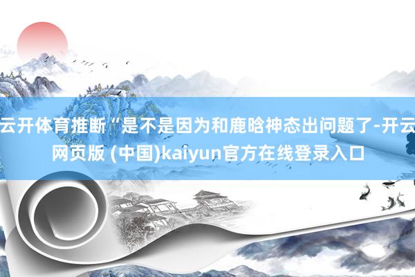 云开体育推断“是不是因为和鹿晗神态出问题了-开云网页版 (中国)kaiyun官方在线登录入口