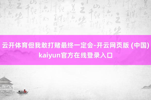 云开体育但我敢打赌最终一定会-开云网页版 (中国)kaiyun官方在线登录入口