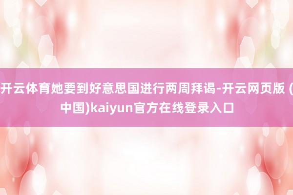 开云体育她要到好意思国进行两周拜谒-开云网页版 (中国)kaiyun官方在线登录入口