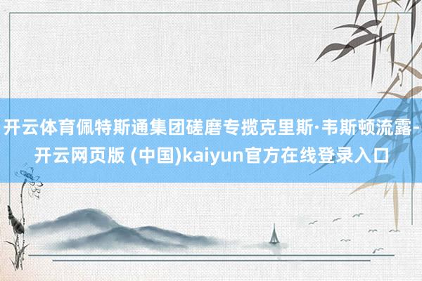 开云体育佩特斯通集团磋磨专揽克里斯·韦斯顿流露-开云网页版 (中国)kaiyun官方在线登录入口