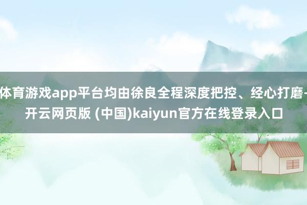 体育游戏app平台均由徐良全程深度把控、经心打磨-开云网页版 (中国)kaiyun官方在线登录入口