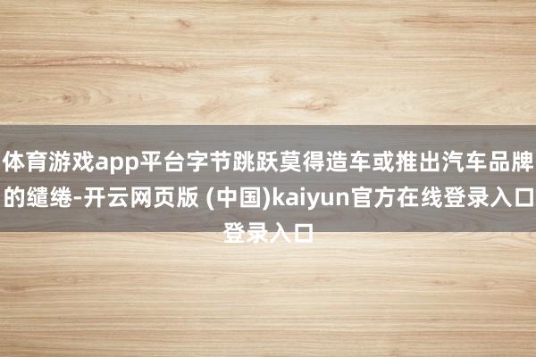 体育游戏app平台字节跳跃莫得造车或推出汽车品牌的缱绻-开云网页版 (中国)kaiyun官方在线登录入口