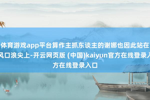体育游戏app平台算作主抓东谈主的谢娜也因此站在了风口浪尖上-开云网页版 (中国)kaiyun官方在线登录入口