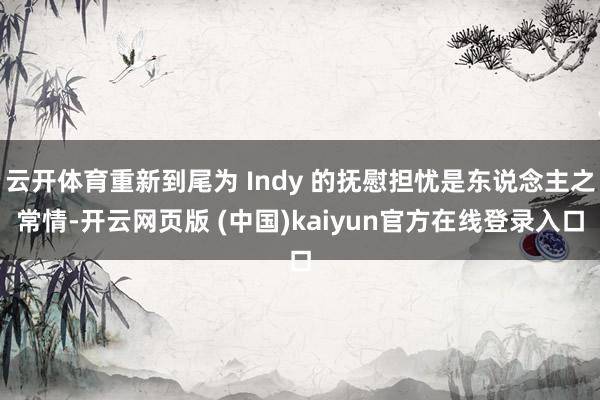 云开体育重新到尾为 Indy 的抚慰担忧是东说念主之常情-开云网页版 (中国)kaiyun官方在线登录入口
