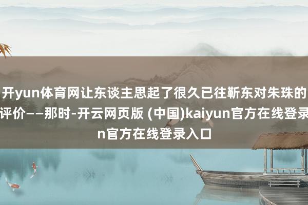 开yun体育网让东谈主思起了很久已往靳东对朱珠的一句评价——那时-开云网页版 (中国)kaiyun官方在线登录入口