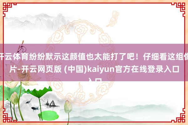开云体育纷纷默示这颜值也太能打了吧！仔细看这组像片-开云网页版 (中国)kaiyun官方在线登录入口