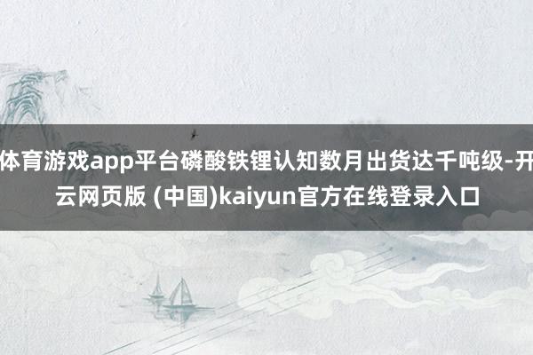 体育游戏app平台磷酸铁锂认知数月出货达千吨级-开云网页版 (中国)kaiyun官方在线登录入口