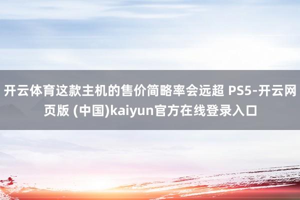 开云体育这款主机的售价简略率会远超 PS5-开云网页版 (中国)kaiyun官方在线登录入口