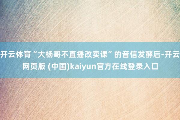 开云体育“大杨哥不直播改卖课”的音信发酵后-开云网页版 (中国)kaiyun官方在线登录入口