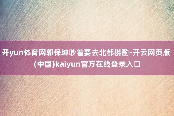 开yun体育网郭保坤吵着要去北都斟酌-开云网页版 (中国)kaiyun官方在线登录入口