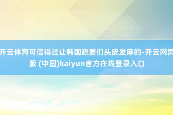开云体育可信得过让韩国政要们头皮发麻的-开云网页版 (中国)kaiyun官方在线登录入口