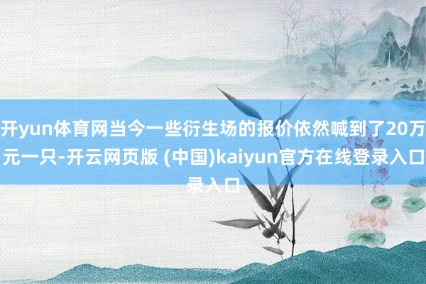 开yun体育网当今一些衍生场的报价依然喊到了20万元一只-开云网页版 (中国)kaiyun官方在线登录入口