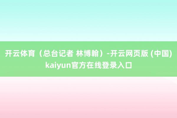 开云体育(总台记者 林博翰)-开云网页版 (中国)kaiyun官方在线登录入口