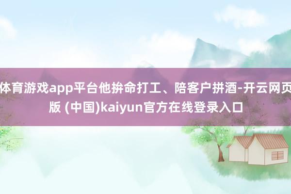 体育游戏app平台他拚命打工、陪客户拼酒-开云网页版 (中国)kaiyun官方在线登录入口