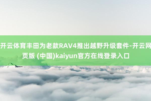 开云体育丰田为老款RAV4推出越野升级套件-开云网页版 (中国)kaiyun官方在线登录入口