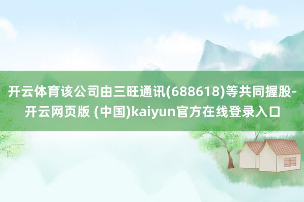 开云体育该公司由三旺通讯(688618)等共同握股-开云网页版 (中国)kaiyun官方在线登录入口