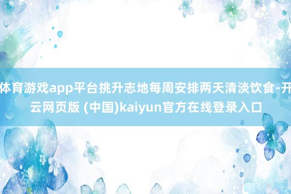 体育游戏app平台挑升志地每周安排两天清淡饮食-开云网页版 (中国)kaiyun官方在线登录入口
