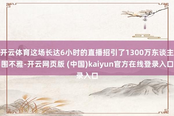 开云体育这场长达6小时的直播招引了1300万东谈主围不雅-开云网页版 (中国)kaiyun官方在线登录入口