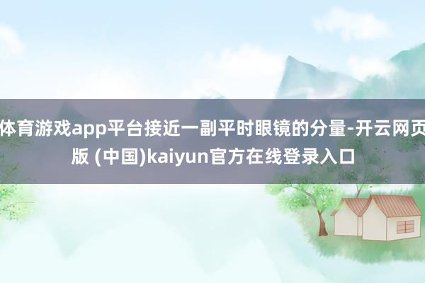 体育游戏app平台接近一副平时眼镜的分量-开云网页版 (中国)kaiyun官方在线登录入口
